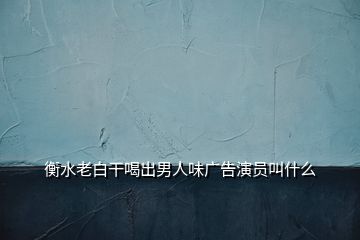 衡水老白干喝出男人味廣告演員叫什么