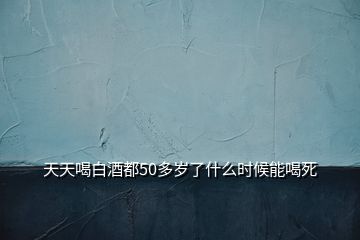 天天喝白酒都50多歲了什么時(shí)候能喝死