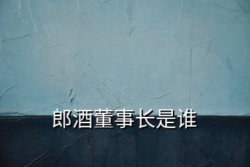 郎酒董事長(zhǎng)是誰(shuí)