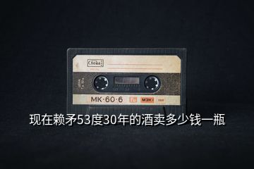 現(xiàn)在賴矛53度30年的酒賣多少錢一瓶