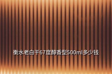 衡水老白干67度醇香型500ml多少錢(qián)