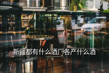 新疆都有什么酒廠(chǎng)各產(chǎn)什么酒