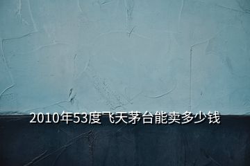 2010年53度飛天茅臺能賣多少錢