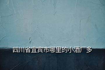 四川省宜賓市哪里的小酒廠多
