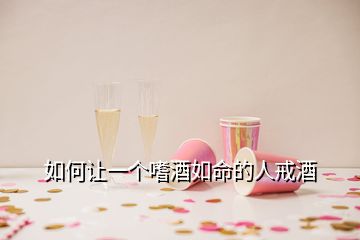 如何讓一個嗜酒如命的人戒酒