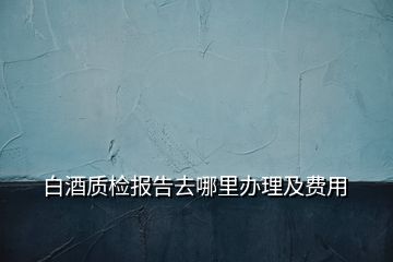 白酒質(zhì)檢報告去哪里辦理及費(fèi)用