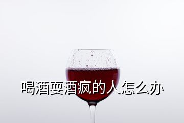 喝酒耍酒瘋的人怎么辦