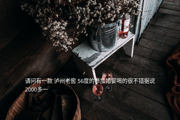 請問有一款 瀘州老窖 56度的參加婚宴喝的很不錯據(jù)說2000多一