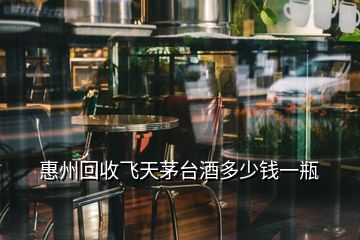 惠州回收飛天茅臺(tái)酒多少錢一瓶