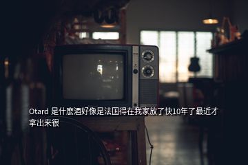 Otard 是什麼酒好像是法國得在我家放了快10年了最近才拿出來很