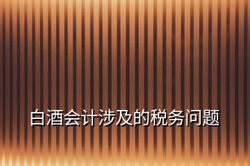 白酒會計涉及的稅務(wù)問題