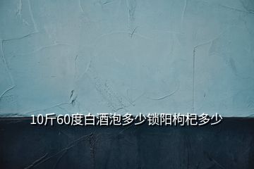 10斤60度白酒泡多少鎖陽(yáng)枸杞多少