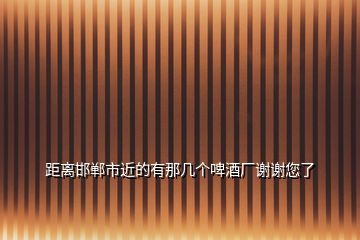 距離邯鄲市近的有那幾個啤酒廠謝謝您了