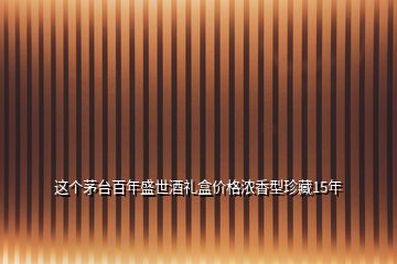 這個茅臺百年盛世酒禮盒價格濃香型珍藏15年