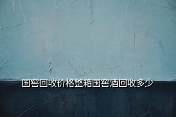 國窖回收價格整箱國窖酒回收多少