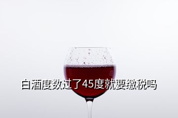 白酒度數(shù)過了45度就要繳稅嗎