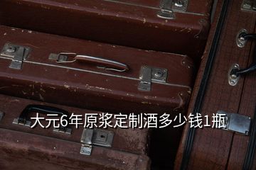 大元6年原漿定制酒多少錢1瓶