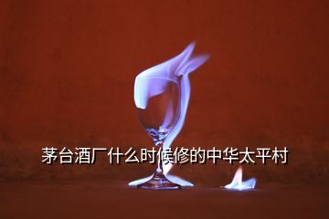 茅臺(tái)酒廠什么時(shí)候修的中華太平村