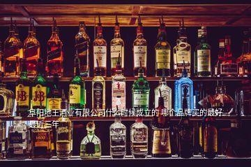 阜陽地王酒業(yè)有限公司什么時(shí)候成立的 哪個(gè)品牌買的最好最近三年