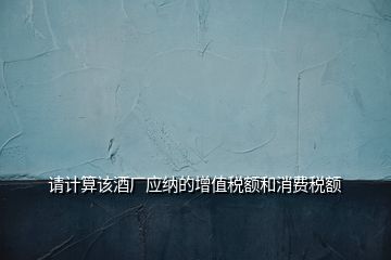 請計算該酒廠應(yīng)納的增值稅額和消費稅額