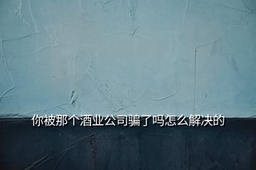 你被那個(gè)酒業(yè)公司騙了嗎怎么解決的