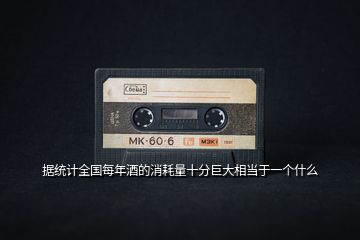 據(jù)統(tǒng)計全國每年酒的消耗量十分巨大相當于一個什么
