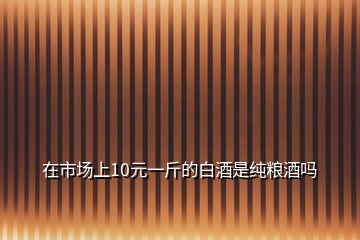 在市場上10元一斤的白酒是純糧酒嗎