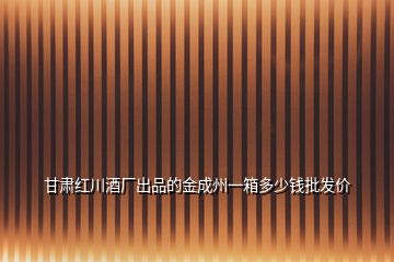 甘肅紅川酒廠出品的金成州一箱多少錢批發(fā)價(jià)