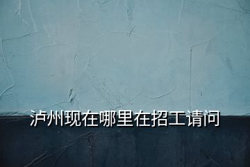 瀘州現(xiàn)在哪里在招工請(qǐng)問(wèn)