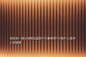 我收到一瓶長城精品至醇干紅葡萄酒750毫升12度多少錢謝謝