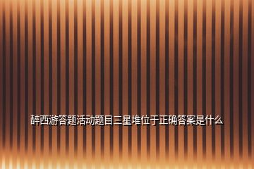 醉西游答題活動題目三星堆位于正確答案是什么