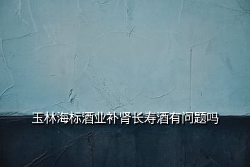 玉林海標酒業(yè)補腎長壽酒有問題嗎