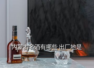 內(nèi)蒙古名酒有哪些 出廠地是