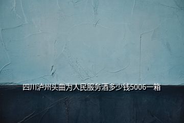 四川瀘州頭曲為人民服務酒多少錢5006一箱