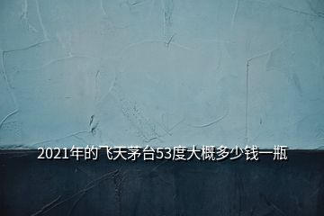 2021年的飛天茅臺(tái)53度大概多少錢一瓶