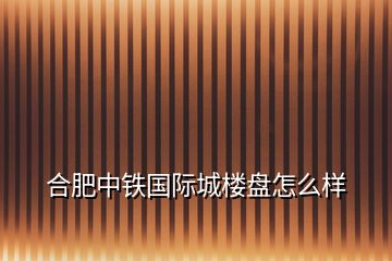 合肥中鐵國(guó)際城樓盤怎么樣