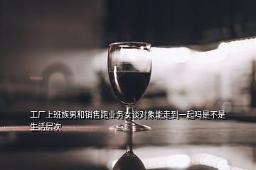 工廠上班族男和銷售跑業(yè)務(wù)女談對(duì)象能走到一起嗎是不是生活層次