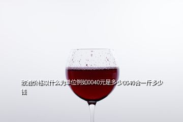 散酒價(jià)格以什么為單位例如0040元是多少0040合一斤多少錢