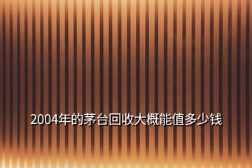 2004年的茅臺回收大概能值多少錢