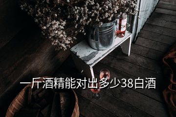 一斤酒精能對出多少38白酒