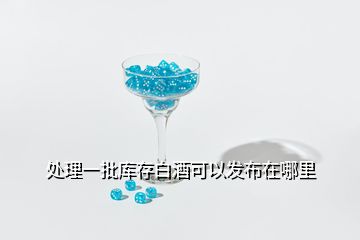 處理一批庫存白酒可以發(fā)布在哪里