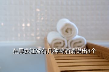 在黑龍江省有幾種啤酒請說出8個