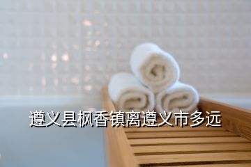 遵義縣楓香鎮(zhèn)離遵義市多遠(yuǎn)