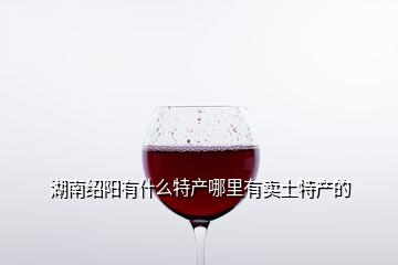 湖南紹陽有什么特產(chǎn)哪里有賣土特產(chǎn)的