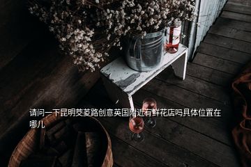 請(qǐng)問(wèn)一下昆明茭菱路創(chuàng)意英國(guó)附近有鮮花店嗎具體位置在哪兒