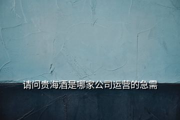 請(qǐng)問(wèn)貴海酒是哪家公司運(yùn)營(yíng)的急需