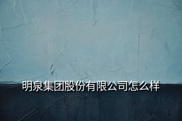 明泉集團股份有限公司怎么樣