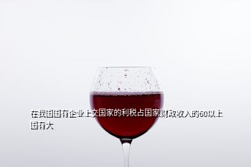 在我國國有企業(yè)上交國家的利稅占國家財(cái)政收入的60以上國有大