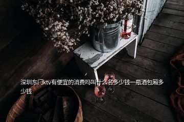 深圳東門ktv有便宜的消費(fèi)嗎叫什么名多少錢一瓶酒包廂多少錢