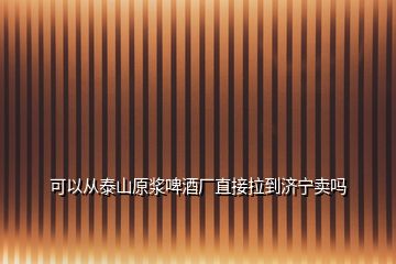 可以從泰山原漿啤酒廠直接拉到濟寧賣嗎